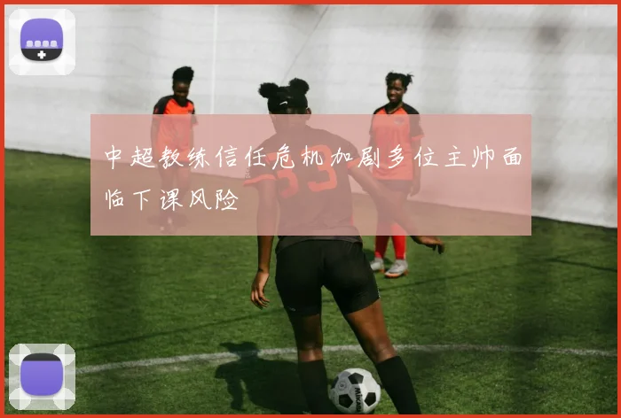中超教练信任危机加剧多位主帅面临下课风险