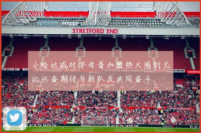 小哈达威对字母哥加盟热火感到无比兴奋期待与新队友共同奋斗