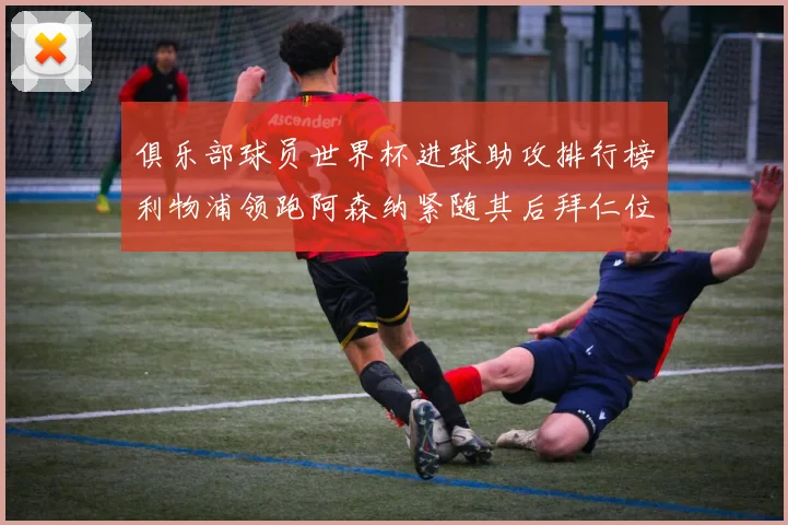 俱乐部球员世界杯进球助攻排行榜利物浦领跑阿森纳紧随其后拜仁位列第三