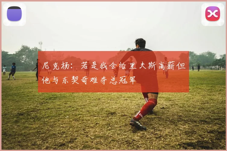 尼克杨：若是我会给里夫斯高薪但他与东契奇难夺总冠军