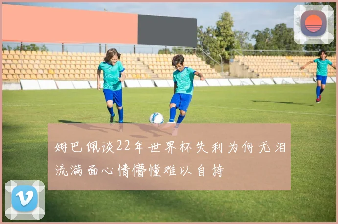 姆巴佩谈22年世界杯失利为何无泪流满面心情懵懂难以自持