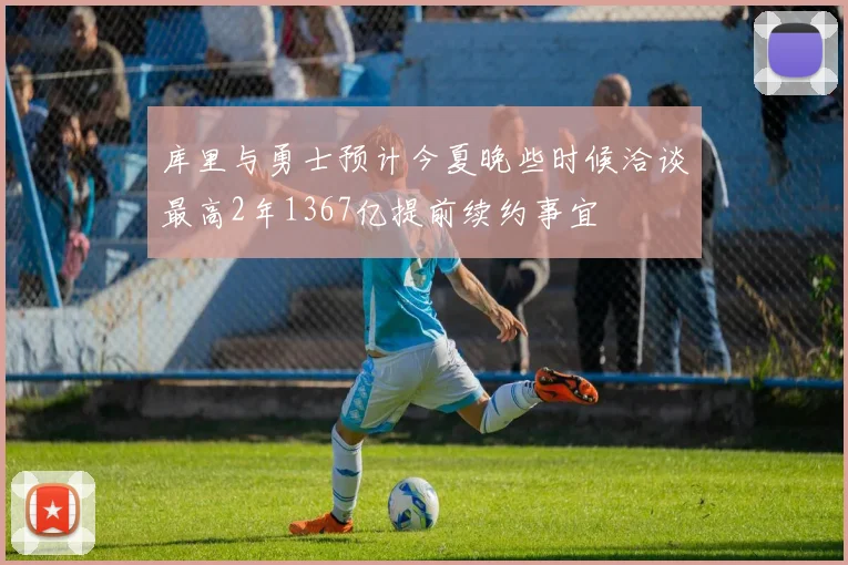 库里与勇士预计今夏晚些时候洽谈最高2年1367亿提前续约事宜