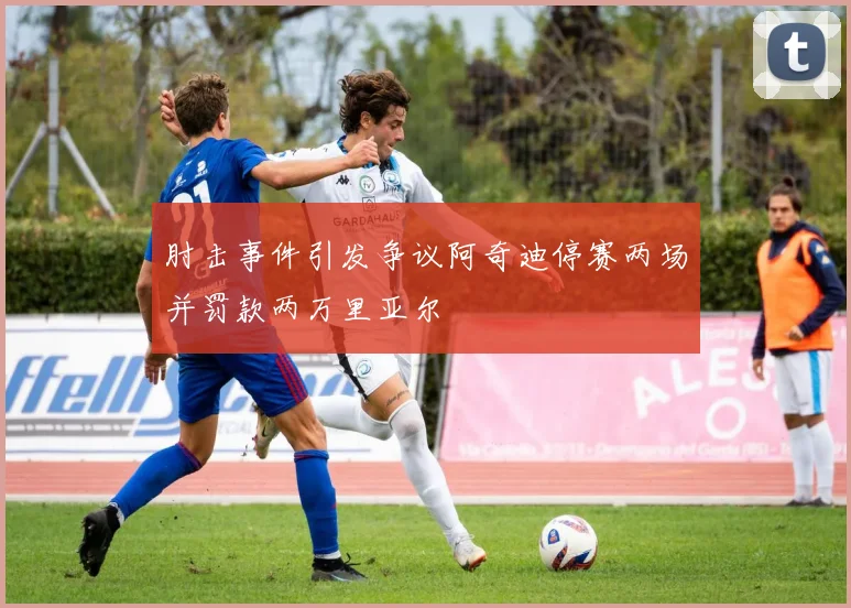 肘击事件引发争议阿奇迪停赛两场并罚款两万里亚尔