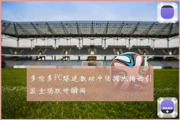 多伦多FC球迷激动冲场拥抱梅西引发全场欢呼瞬间