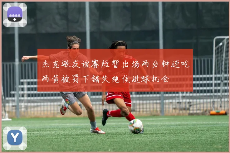 杰克逊友谊赛短暂出场两分钟连吃两黄被罚下错失绝佳进球机会