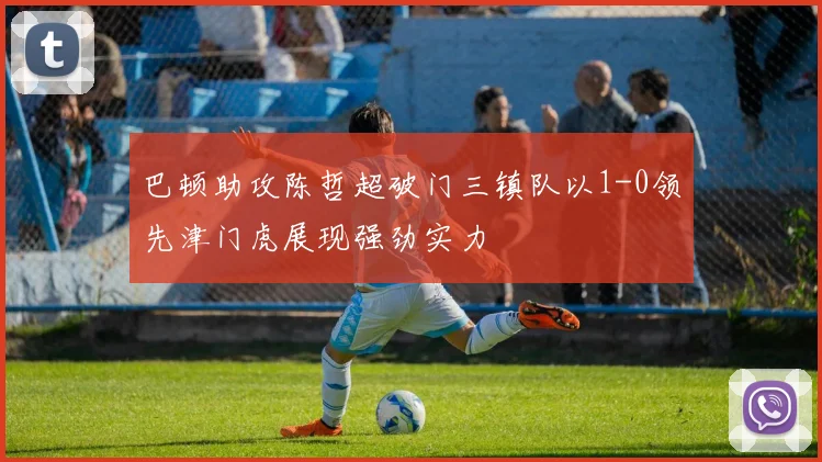 巴顿助攻陈哲超破门三镇队以1-0领先津门虎展现强劲实力