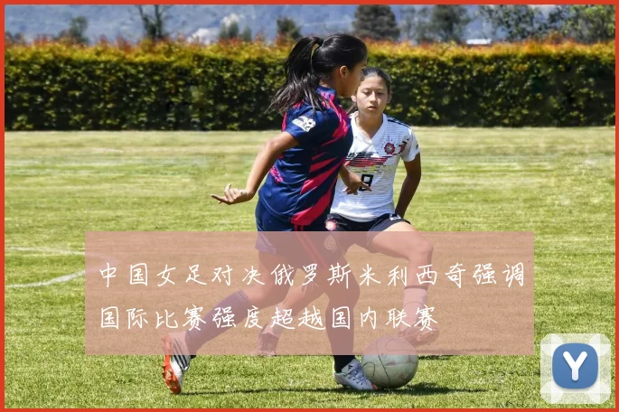 中国女足对决俄罗斯米利西奇强调国际比赛强度超越国内联赛