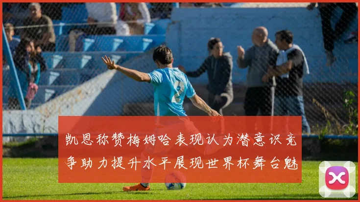 凯恩称赞梅姆哈表现认为潜意识竞争助力提升水平展现世界杯舞台魅力