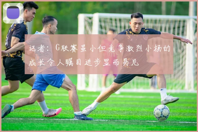 记者：G联赛虽小但竞争激烈小杨的成长令人瞩目进步显而易见