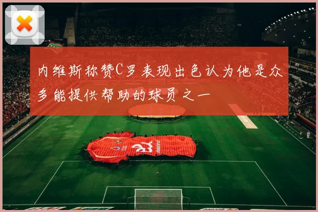 内维斯称赞C罗表现出色认为他是众多能提供帮助的球员之一