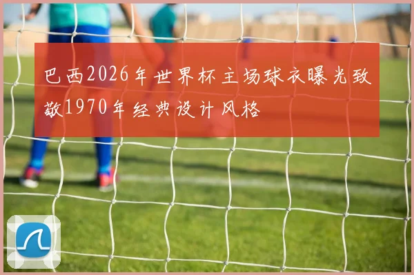 巴西2026年世界杯主场球衣曝光致敬1970年经典设计风格