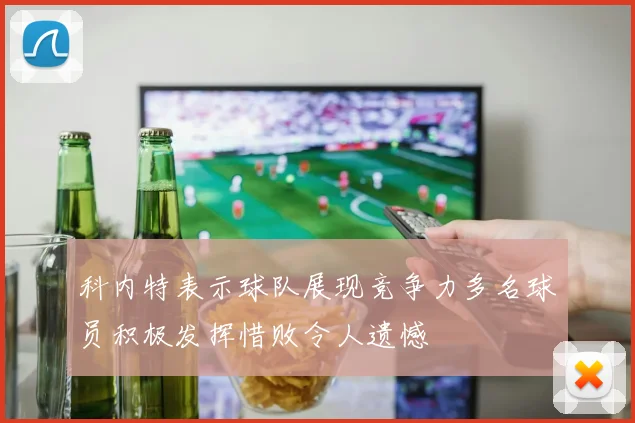 科内特表示球队展现竞争力多名球员积极发挥惜败令人遗憾
