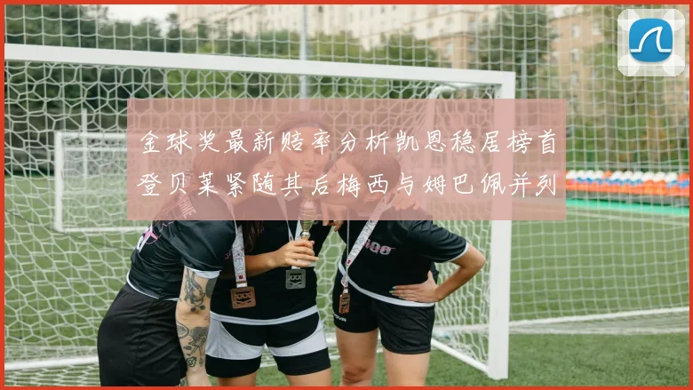 金球奖最新赔率分析凯恩稳居榜首登贝莱紧随其后梅西与姆巴佩并列第四