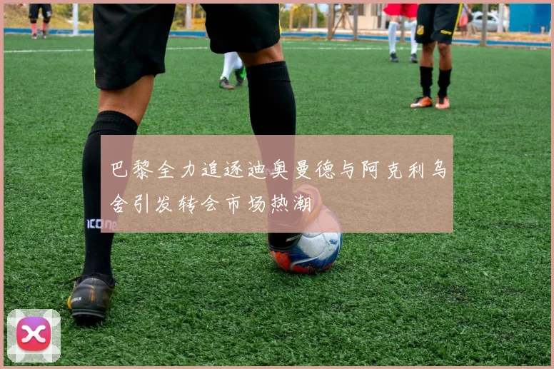 巴黎全力追逐迪奥曼德与阿克利乌舍引发转会市场热潮
