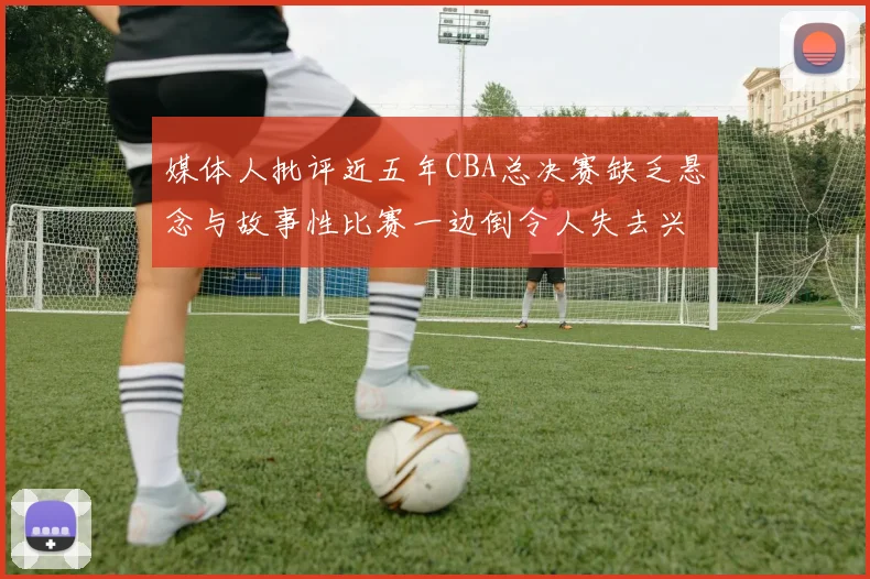 媒体人批评近五年CBA总决赛缺乏悬念与故事性比赛一边倒令人失去兴趣