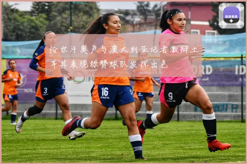 恰尔汗奥卢与澳大利亚记者激辩土耳其表现称赞球队发挥出色