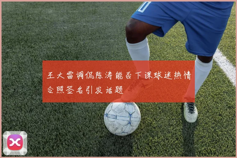 王大雷调侃陈涛能否下课球迷热情合照签名引发话题